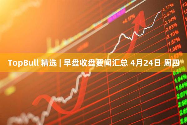 TopBull 精选 | 早盘收盘要闻汇总 4月24日 周四