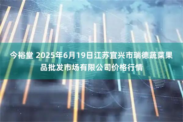 今裕堂 2025年6月19日江苏宜兴市瑞德蔬菜果品批发市场有限公司价格行情