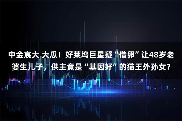 中金宸大 大瓜！好莱坞巨星疑“借卵”让48岁老婆生儿子，供主竟是“基因好”的猫王外孙女？