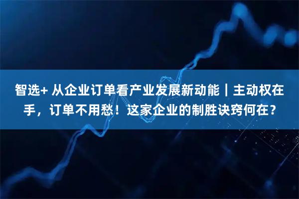 智选+ 从企业订单看产业发展新动能｜主动权在手，订单不用愁！这家企业的制胜诀窍何在？