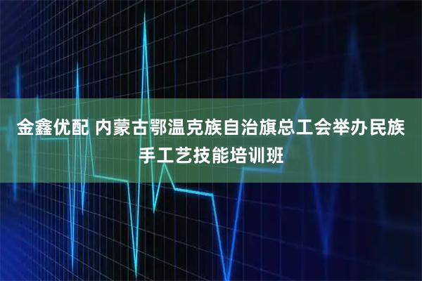金鑫优配 内蒙古鄂温克族自治旗总工会举办民族手工艺技能培训班