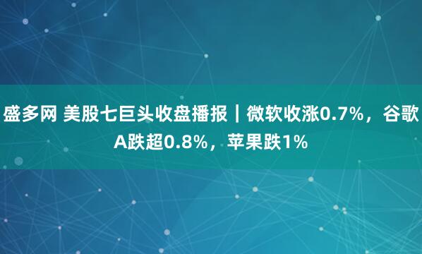 盛多网 美股七巨头收盘播报｜微软收涨0.7%，谷歌A跌超0.8%，苹果跌1%