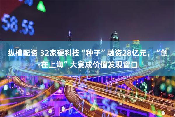 纵横配资 32家硬科技“种子”融资28亿元，“创·在上海”大赛成价值发现窗口