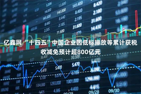 亿鑫网 “十四五”中国企业因低标排放等累计获税收减免预计超800亿元