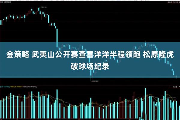 金策略 武夷山公开赛查喜洋洋半程领跑 松原隆虎破球场纪录