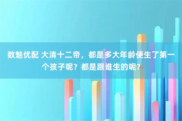数魅优配 大清十二帝，都是多大年龄便生了第一个孩子呢？都是跟谁生的呢？