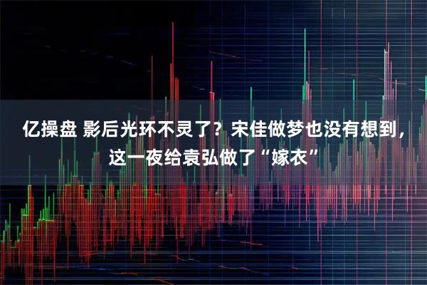 亿操盘 影后光环不灵了？宋佳做梦也没有想到，这一夜给袁弘做了“嫁衣”