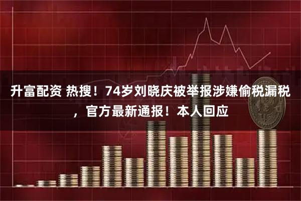 升富配资 热搜！74岁刘晓庆被举报涉嫌偷税漏税，官方最新通报！本人回应