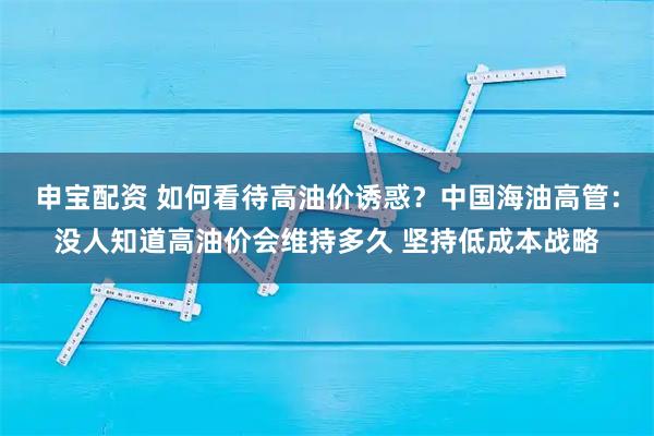 申宝配资 如何看待高油价诱惑？中国海油高管：没人知道高油价会维持多久 坚持低成本战略
