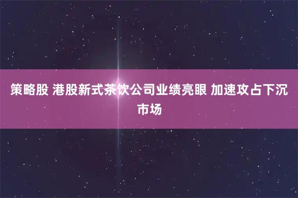 策略股 港股新式茶饮公司业绩亮眼 加速攻占下沉市场
