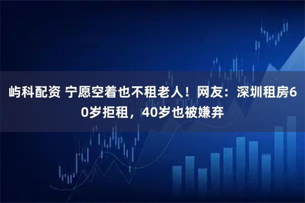 屿科配资 宁愿空着也不租老人！网友：深圳租房60岁拒租，40岁也被嫌弃