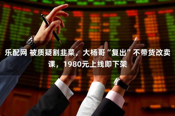 乐配网 被质疑割韭菜，大杨哥“复出”不带货改卖课，1980元上线即下架