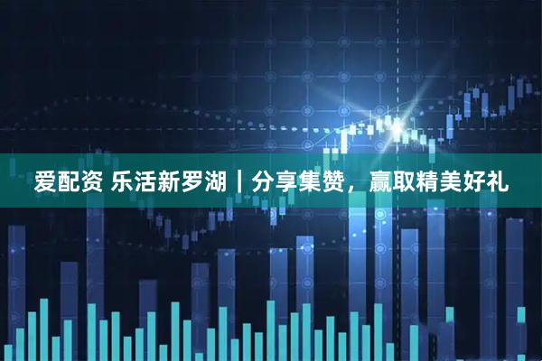 爱配资 乐活新罗湖｜分享集赞，赢取精美好礼