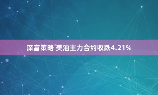 深富策略 美油主力合约收跌4.21%