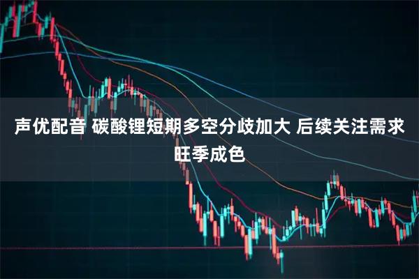 声优配音 碳酸锂短期多空分歧加大 后续关注需求旺季成色